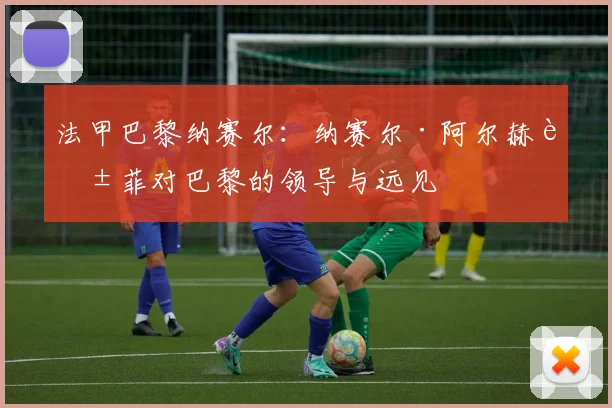 法甲巴黎纳赛尔：纳赛尔·阿尔赫莱菲对巴黎的领导与远见