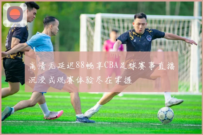 高清无延迟88畅享CBA足球赛事直播沉浸式观赛体验尽在掌握