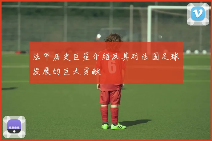 法甲历史巨星介绍及其对法国足球发展的巨大贡献