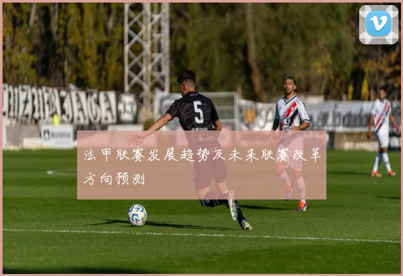 法甲联赛发展趋势及未来联赛改革方向预测
