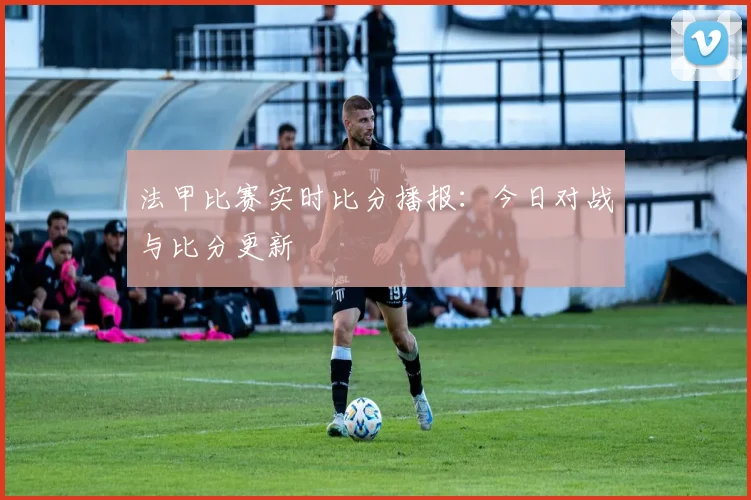 法甲比赛实时比分播报：今日对战与比分更新